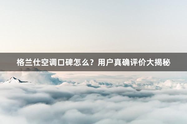 格兰仕空调口碑怎么？用户真确评价大揭秘